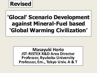 Revised

'Glocal' Scenario Development
  against Mineral-Fuel based
 'Global Warming Civilization'


           Masayuki Horio
     JST-RISTEX R&D Area Director
     Professor, Ryukoku University
    Professor, Em., Tokyo Univ. A & T
 