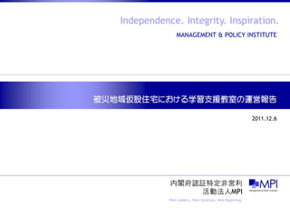 Independence. Integrity. Inspiration.
                  MANAGEMENT & POLICY INSTITUTE




被災地域仮設住宅における学習支援教室の運営報告

                                                           2011.12.6




              内閣府認証特定非営利
                  活動法人MPI
              New Leaders, New Solutions, New Beginning.
 