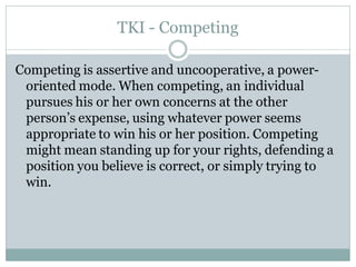 TKI - Competing

Competing is assertive and uncooperative, a power-
 oriented mode. When competing, an individual
 pursues his or her own concerns at the other
 person’s expense, using whatever power seems
 appropriate to win his or her position. Competing
 might mean standing up for your rights, defending a
 position you believe is correct, or simply trying to
 win.
 