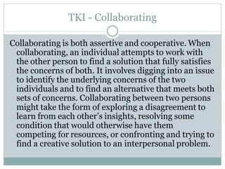 TKI - Collaborating

Collaborating is both assertive and cooperative. When
 collaborating, an individual attempts to work with
 the other person to find a solution that fully satisfies
 the concerns of both. It involves digging into an issue
 to identify the underlying concerns of the two
 individuals and to find an alternative that meets both
 sets of concerns. Collaborating between two persons
 might take the form of exploring a disagreement to
 learn from each other’s insights, resolving some
 condition that would otherwise have them
 competing for resources, or confronting and trying to
 find a creative solution to an interpersonal problem.
 