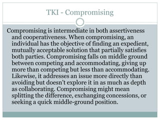 TKI - Compromising

Compromising is intermediate in both assertiveness
 and cooperativeness. When compromising, an
 individual has the objective of finding an expedient,
 mutually acceptable solution that partially satisfies
 both parties. Compromising falls on middle ground
 between competing and accommodating, giving up
 more than competing but less than accommodating.
 Likewise, it addresses an issue more directly than
 avoiding but doesn’t explore it in as much as depth
 as collaborating. Compromising might mean
 splitting the difference, exchanging concessions, or
 seeking a quick middle-ground position.
 