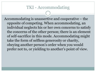 TKI - Accommodating

Accommodating is unassertive and cooperative – the
 opposite of competing. When accommodating, an
 individual neglects his or her own concerns to satisfy
 the concerns of the other person; there is an element
 of self-sacrifice in this mode. Accommodating might
 take the form of selfless generosity or charity,
 obeying another person’s order when you would
 prefer not to, or yielding to another’s point of view.
 