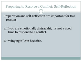 Preparing to Resolve a Conflict: Self-Reflection

Preparation and self-reflection are important for two
 reasons:

1. If you are emotionally distraught, it’s not a good
     time to respond to a conflict.

2. “Winging it” can backfire.
 