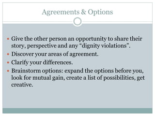 Agreements & Options


 Give the other person an opportunity to share their
  story, perspective and any “dignity violations”.
 Discover your areas of agreement.
 Clarify your differences.
 Brainstorm options: expand the options before you,
  look for mutual gain, create a list of possibilities, get
  creative.
 