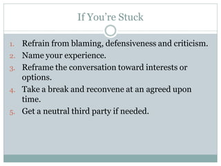 If You’re Stuck

1.   Refrain from blaming, defensiveness and criticism.
2.   Name your experience.
3.   Reframe the conversation toward interests or
     options.
4.   Take a break and reconvene at an agreed upon
     time.
5.   Get a neutral third party if needed.
 