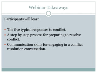 Webinar Takeaways

Participants will learn

 The five typical responses to conflict.
 A step by step process for preparing to resolve
  conflict.
 Communication skills for engaging in a conflict
  resolution conversation.
 