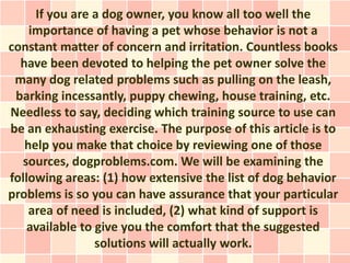 If you are a dog owner, you know all too well the
    importance of having a pet whose behavior is not a
constant matter of concern and irritation. Countless books
  have been devoted to helping the pet owner solve the
 many dog related problems such as pulling on the leash,
 barking incessantly, puppy chewing, house training, etc.
Needless to say, deciding which training source to use can
be an exhausting exercise. The purpose of this article is to
   help you make that choice by reviewing one of those
  sources, dogproblems.com. We will be examining the
following areas: (1) how extensive the list of dog behavior
problems is so you can have assurance that your particular
    area of need is included, (2) what kind of support is
    available to give you the comfort that the suggested
                 solutions will actually work.
 