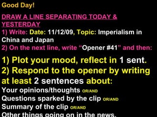 Good Day!  DRAW A LINE SEPARATING TODAY & YESTERDAY 1) Write:   Date:  11/12/09 , Topic:  Imperialism in China and Japan 2) On the next line, write “ Opener #41 ” and then:  1) Plot your mood, reflect in  1 sent . 2) Respond to the opener by writing at least  2 sentences  about : Your opinions/thoughts  OR/AND Questions sparked by the clip  OR/AND Summary of the clip  OR/AND Other things going on in the news. Announcements: None Intro Music: Untitled 