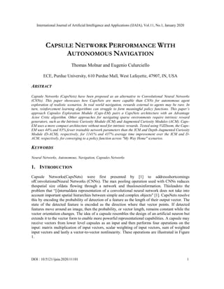 International Journal of Artificial Intelligence and Applications (IJAIA), Vol.11, No.1, January 2020
DOI : 10.5121/ijaia.2020.11101 1
CAPSULE NETWORK PERFORMANCE WITH
AUTONOMOUS NAVIGATION
Thomas Molnar and Eugenio Culurciello
ECE, Purdue University, 610 Purdue Mall, West Lafayette, 47907, IN, USA
ABSTRACT
Capsule Networks (CapsNets) have been proposed as an alternative to Convolutional Neural Networks
(CNNs). This paper showcases how CapsNets are more capable than CNNs for autonomous agent
exploration of realistic scenarios. In real world navigation, rewards external to agents may be rare. In
turn, reinforcement learning algorithms can struggle to form meaningful policy functions. This paper’s
approach Capsules Exploration Module (Caps-EM) pairs a CapsNets architecture with an Advantage
Actor Critic algorithm. Other approaches for navigating sparse environments require intrinsic reward
generators, such as the Intrinsic Curiosity Module (ICM) and Augmented Curiosity Modules (ACM). Caps-
EM uses a more compact architecture without need for intrinsic rewards. Tested using ViZDoom, the Caps-
EM uses 44% and 83% fewer trainable network parameters than the ICM and Depth-Augmented Curiosity
Module (D-ACM), respectively, for 1141% and 437% average time improvement over the ICM and D-
ACM, respectively, for converging to a policy function across "My Way Home" scenarios.
KEYWORDS
Neural Networks, Autonomous, Navigation, Capsules Networks
1. INTRODUCTION
Capsule Networks(CapsNets) were first presented by [1] to addressshortcomings
ofConvolutionalNeural Networks (CNNs). The max pooling operation used with CNNs reduces
thespatial size ofdata flowing through a network and thuslosesinformation. Thisleadsto the
problem that “[i]nternaldata representation of a convolutional neural network does not take into
account important spatial hierarchies between simple and complex objects" [1]. CapsNets resolve
this by encoding the probability of detection of a feature as the length of their output vector. The
state of the detected feature is encoded as the direction where that vector points. If detected
features move around an image, then the probability, or vector length, remains constant while the
vector orientation changes. The idea of a capsule resembles the design of an artificial neuron but
extends it to the vector form to enable more powerful representational capabilities. A capsule may
receive vectors from lower level capsules as an input and then performs four operations on the
input: matrix multiplication of input vectors, scalar weighting of input vectors, sum of weighted
input vectors and lastly a vector-to-vector nonlinearity. These operations are illustrated in Figure
1.
 