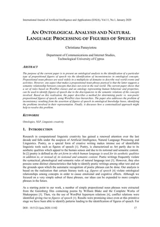 International Journal of Artificial Intelligence and Applications (IJAIA), Vol.11, No.1, January 2020
DOI : 10.5121/ijaia.2020.11102 17
AN ONTOLOGICAL ANALYSIS AND NATURAL
LANGUAGE PROCESSING OF FIGURES OF SPEECH
Christiana Panayiotou
Department of Communications and Internet Studies,
Technological University of Cyprus
ABSTRACT
The purpose of the current paper is to present an ontological analysis to the identification of a particular
type of prepositional figures of speech via the identification of inconsistencies in ontological concepts.
Prepositional noun phrases are used widely in a multiplicity of domains to describe real world events and
activities. However, one aspect that makes a prepositional noun phrase poetical is that the latter suggests a
semantic relationship between concepts that does not exist in the real world. The current paper shows that
a set of rules based on WordNet classes and an ontology representing human behaviour and properties,
can be used to identify figures of speech due to the discrepancies in the semantic relations of the concepts
involved. Based on this realization, the paper describes a method for determining poetic vs. non-poetic
prepositional figures of speech, using WordNet class hierarchies. The paper also addresses the problem of
inconsistency resulting from the assertion of figures of speech in ontological knowledge bases, identifying
the problems involved in their representation. Finally, it discusses how a contextualized approach might
help to resolve this problem.
KEYWORDS
Ontologies, NLP, Linguistic creativity
1. INTRODUCTION
Research in computational linguistic creativity has gained a renewed attention over the last
decade and falls under the auspices of Artificial Intelligence, Natural Language Processing and
Linguistics. Poetry, as a special form of creative writing makes intense use of identifiable
linguistic tools such as figures of speech [1]. Poetry, is characterized as Art partly due to its
aesthetic qualities which appeal to the human senses and due to its notional and semantic content.
In [2] poetry is defined as the art form in which human language is used for its aesthetic qualities
in addition to, or instead of, its notional and semantic content. Poetic writings frequently violate
the syntactical, phonological and semantic rules of natural language text [3]. However, they also
possess some distinct characteristics that help to identify poetic writings among other text and set
the grounds upon which the automatic recognition of poetic phrases can be done. Our analysis is
based on the realization that certain literary tools e.g. figures of speech [4] violate ontological
relationships among concepts in order to cause emotional and cognitive effects. Although we
focused on a very simple subset of these phrases, our ideas can be expanded to more complex
phrases in the future.
As a starting point to our work, a number of simple prepositional noun phrases were extracted
from the Gutenberg files containing poems by William Blake and the Complete Works of
Shakespeare [5]. Then, via the use of WordNet hypernym relations [6], conflict relations were
identified giving rise to figures of speech [1]. Results were promising since even at this primitive
stage we have been able to identify patterns leading to the identification of figures of speech. For
 