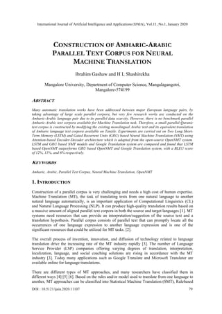 International Journal of Artificial Intelligence and Applications (IJAIA), Vol.11, No.1, January 2020
DOI : 10.5121/ijaia.2020.11107 79
CONSTRUCTION OF AMHARIC-ARABIC
PARALLEL TEXT CORPUS FOR NEURAL
MACHINE TRANSLATION
Ibrahim Gashaw and H L Shashirekha
Mangalore University, Department of Computer Science, Mangalagangotri,
Mangalore-574199
ABSTRACT
Many automatic translation works have been addressed between major European language pairs, by
taking advantage of large scale parallel corpora, but very few research works are conducted on the
Amharic-Arabic language pair due to its parallel data scarcity. However, there is no benchmark parallel
Amharic-Arabic text corpora available for Machine Translation task. Therefore, a small parallel Quranic
text corpus is constructed by modifying the existing monolingual Arabic text and its equivalent translation
of Amharic language text corpora available on Tanzile. Experiments are carried out on Two Long Short-
Term Memory (LSTM) and Gated Recurrent Units (GRU) based Neural Machine Translation (NMT) using
Attention-based Encoder-Decoder architecture which is adapted from the open-source OpenNMT system.
LSTM and GRU based NMT models and Google Translation system are compared and found that LSTM
based OpenNMT outperforms GRU based OpenNMT and Google Translation system, with a BLEU score
of 12%, 11%, and 6% respectively.
KEYWORDS
Amharic, Arabic, Parallel Text Corpus, Neural Machine Translation, OpenNMT
1. INTRODUCTION
Construction of a parallel corpus is very challenging and needs a high cost of human expertise.
Machine Translation (MT), the task of translating texts from one natural language to another
natural language automatically, is an important application of Computational Linguistics (CL)
and Natural Language Processing (NLP). It can produce high-quality translation results based on
a massive amount of aligned parallel text corpora in both the source and target languages [1]. MT
systems need resources that can provide an interpretation/suggestion of the source text and a
translation hypothesis. Parallel corpus consists of parallel text that can promptly locate all the
occurrences of one language expression to another language expression and is one of the
significant resources that could be utilized for MT tasks. [2].
The overall process of invention, innovation, and diffusion of technology related to language
translation drive the increasing rate of the MT industry rapidly [3]. The number of Language
Service Provider (LSP) companies offering varying degrees of translation, interpretation,
localization, language, and social coaching solutions are rising in accordance with the MT
industry [3]. Today many applications such as Google Translate and Microsoft Translator are
available online for language translations.
There are different types of MT approaches, and many researchers have classified them in
different ways [4] [5] [6]. Based on the rules and/or model used to translate from one language to
another, MT approaches can be classified into Statistical Machine Translation (SMT), Rulebased
 
