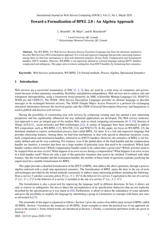 Toward a Formalization of BPEL 2.0 : An Algebra Approach
L. Boumlik1
, M. Mejri1
, and H. Boucheneb2
1
Laval University, QC, Canada
2
Polytechnique Montreal University, QC, Canada
Abstract. The WS-BPEL 2.0 (Web Service Business Process Execution Language) has been the dominant standard to
describe Web Services (WS) orchestration approach. It is a rich and expressive language that provides interesting features,
among them we find four mechanisms to deal with abnormal situations (Event, Fault, Compensation and Termination)
handlers, EFCT- handlers. However, WS-BPEL is not rigorously defined as a formal language making EFCT- handlers
complicated and ambiguous. This paper aims to remove ambiguities from EFCT-handlers by formalizing their semantics.
Keywords: Web Services orchestration, WS-BPEL 2.0, Formal methods, Process Algebra, Operational Semantics.
1 Introduction
Web services are a successful instantiation of SOC [1, 2, 3], they are used by a wide array of companies and govern-
ments because of their autonomy, reusability, flexibility, and platform-independence. Web services aim to achieve safe and
transparent interoperability, using a framework based primarily on XML (eXtensible Markup Language) [4], SOAP [5],
WSDL [6] and UDDI [7]. The WSDL (Web Service Description Language) provides an abstract language to describe
messages to be exchanged between services. The SOAP (Simple Object Access Protocol) is a protocol for exchanging
structured information between the involved parties and the UDDI (Universal Description Discovery and Integration) is
used to publish and discover web services.
Having the possibility of constructing new web services by composing existing ones has opened a new interesting
perspective and has significantly influenced the way industrial applications are developed. The Web service orchestra-
tion approach is now an integral part of the modern Web, such as cloud computing environments [8, 9, 10], Internet of
Things (IoT)[11] , social networks and Web technologies [12]. A variety of languages have been introduced to address
WS composition, such as WS-BPEL [13], WS-CDL [14], and WSCI [15]. In this paper, we focus on WS-BPEL 2.0, the
dominant standard to express orchestration process, later called BPEL, for short. It is a rich and expressive language that
provides interesting features. Among them, we find four mechanisms to deal with special or abnormal situations: event,
fault, compensation and termination handlers, referred to us (EFCT) handlers. However, the semantics of BPEL is not for-
mally defined and can be very confusing. For instance, even if the global ideas of the fault handler and the compensation
handler are intuitive, it remains that there are a large number of particular cases that need to be considered: Which fault
handler catches which error? Which compensation handler needs to be called after a given error? Which activities need to
be stopped when an error occurs? What happens if an error occurs during a compensation? What happens if an error occurs
in a fault handler itself? These are only a part of the particular situations that need to be clarified. Combined with other
features, like the event handler and the termination handler, the number of these kinds of questions explodes justifying the
urgent need for a suitable formalization for BPEL.
This paper provides a detailed formalization of the EFCT of BPEL, that address the above questions, through a process
algebra endowed with a small step operational semantics. The formalization of BPEL opens the door to the use of tools
and techniques provided by the formal methods community to address many interesting problems including the following:
Does a service S satisfies a security policy Φ (i.e., S |= Φ)? Is the behavior of a service S equivalent to the one of a service
S0
(i.e., S ≈ S0
)? Is the behavior of a service S included in the one of a service S0
(i.e., S v S0
)?
The formalization is also a great tool for improving the language itself in different directions. In fact, it allows not
only to remove its ambiguities, but also to detect the incompleteness of its specification (behaviors that are not explicitly
described by the specification) as it was stated in [16]. Furthermore, it allows to detect the redundancy of some operators
and gives the possibility to simplify the language by substituting a group of constructors or concepts with better new ones
as advocated in [17].
The remainder of this paper is organized as follows. Section 2 gives the syntax of an abbreviated version of BPEL called
AV-BPEL. Section 3 formalizes the semantics of AV-BPEL. Some examples to show the practical use of our approach are
given in the section 4. Some related works are introduced in Section 5. Finally, a conclusion and future works are given in
Section 6.
International Journal on Web Service Computing (IJWSC), Vol.11, No.1, March 2020
DOI : 10.5121/ijwsc.2020.11101
1
 