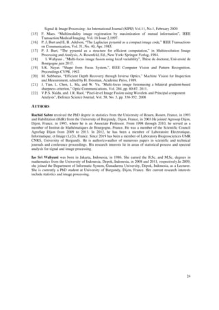 Signal & Image Processing: An International Journal (SIPIJ) Vol.11, No.1, February 2020
24
[15] F. Maes. “Multimodality image registration by maximization of mutual information”, IEEE
Transaction Medical Imaging. Vol. 16 Issue 2,1997.
[16] P. J. Burt and E. H. Adelson, “The Laplacian pyramid as a compact image code,” IEEE Transactions
on Communication, Vol. 31, No. 40, Apr. 1983.
[17] P. J. Burt, “The pyramid as a structure for efficient computation,” in Multiresolution Image
Processing and Analysis, A. Rosenfeld, Ed., New York: Springer-Verlag, 1984.
[18] I. Wahyuni , ”Multi-focus image fusion using local variability”, Thèse de doctorat, Université de
Bourgogne juin 2017.
[19] S.K. Nayar, “Shape from Focus System,”, IEEE Computer Vision and Pattern Recognition,
Proceedings CVPR, 1992.
[20] M. Subbarao, “Efficient Depth Recovery through Inverse Optics,” Machine Vision for Inspection
and Measurement, edited by H. Freeman, Academic Press, 1989.
[21] J. Tian, L. Chen, L. Ma, and W. Yu, “Multi-focus image fusionusing a bilateral gradient-based
sharpness criterion,” Optic Communications, Vol. 284, pp. 80-87, 2011.
[22] V.P.S. Naidu, and. J.R. Raol, “Pixel-level Image Fusion using Wavelets and Principal component
Analysis”, Defence Science Journal, Vol. 58, No. 3, pp. 338-352. 2008
AUTHORS
Rachid Sabre received the PhD degree in statistics from the University of Rouen, Rouen, France, in 1993
and Habilitation (HdR) from the University of Burgundy, Dijon, France, in 2003.He joined Agrosup Dijon,
Dijon, France, in 1995, where he is an Associate Professor. From 1998 through 2010, he served as a
member of Institut de Mathématiques de Bourgogne, France. He was a member of the Scientific Council
AgroSup Dijon from 2009 to 2013. In 2012, he has been a member of Laboratoire Electronique,
Informatique, et Image (Le2i), France. Since 2019 has been a member of Laboratory Biogeosciences UMR
CNRS, University of Burgundy. He is author/co-author of numerous papers in scientific and technical
journals and conference proceedings. His research interests lie in areas of statistical process and spectral
analysis for signal and image processing.
Ias Sri Wahyuni was born in Jakarta, Indonesia, in 1986. She earned the B.Sc. and M.Sc. degrees in
mathematics from the University of Indonesia, Depok, Indonesia, in 2008 and 2011, respectively.In 2009,
she joined the Department of Informatic System, Gunadarma University, Depok, Indonesia, as a Lecturer.
She is currently a PhD student at University of Burgundy, Dijon, France. Her current research interests
include statistics and image processing.
 