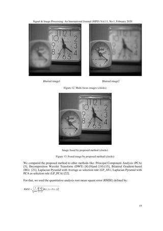 Signal & Image Processing: An International Journal (SIPIJ) Vol.11, No.1, February 2020
19
Blurred image1 Blurred image2
Figure 12. Multi focus images (clocks)
Image fused by proposed method (clocks)
Figure 13. Fused image by proposed method (clocks)
We compared the proposed method to other methods like: Principal Component Analysis (PCA)
[5], Decomposition Wavelet Transform (DWT) [8]-[9]and [14]-[15], Bilateral Gradient-based
(BG) [21], Laplacian Pyramid with Average as selection rule (LP_AV), Laplacian Pyramid with
PCA as selection rule (LP_PCA) [22].
For that, we used the quantitative analysis root mean square error (RMSE) defined by:
[ ]∑∑= =
−=
m
i
n
j
jiFjiR
mn
RMSE
1 1
2
),(),(
1
 