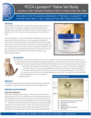PCCA Lipoderm® Feline Vet Study
                     Lipoderm with Tramadol Performs Well in Feline Inner Ear Test

                    Evaluation of the Percutaneous Absorption of Tramadol, In Lipoderm ®, Into
                    Inner Ear Feline Skin, In Vitro, Using the Franz Skin Finite Dose Model

Summary
Cetero Research in Fargo, N.D., conducted this study for PCCA, located in
Houston, Texas. The study was designed to evaluate the percutaneous
absorption pharmacokinetics of Tramadol. Absorption was measured in inner
ear feline skin, in vitro, using the finite dose technique and Franz Diffusion
Cells.

Tramadol 100 mg/gm in Lipoderm was tested on duplicate sections from two
different feline inner ear skin donors, for the percutaneous absorption of
Tramadol over a 48-hour dose period. At pre-selected times after dose appli-
cation, the dermal receptor solution was removed in its entirety, replaced with
fresh receptor solution, and an aliquot saved for subsequent analysis. In addi-
tion, the intact skin was recovered and evaluated for drug content. The sam-
ples were analyzed for Tramadol content by High Performance Liquid
Chromatography (HPLC).


              Introduction
              The in vitro Franz skin finite dose model has proven to be a valuable tool for the study of percutaneous absorption and
               the determination of the pharmacokinetics of topically applied drugs. The model uses ex vivo animal, human cadaver or
                 surgical skin mounted in specially designed diffusion cells that allow the skin to be maintained at a temperature and
                              humidity that match typical in vivo conditions.1 A finite dose (e.g. 4-7 mg/cm2) of formulation is applied to
                                  the outer surface of the skin and drug absorption is measured by monitoring its rate of appearance in
                               the receptor solution bathing the inner surface of the skin. Data defining total absorption, rate of absorp-
                            tion, as well as skin content can be accurately determined in this model. The method has historic precedent
                          for accurately predicting in vivo percutaneous
                        absorption kinetics.2,3                                       FRANZ DIFFUSION CELL


Objective
To characterize the percutaneous absorption pharmacokinetics of Tramadol
in Lipoderm on feline inner ear skin using the in vitro finite dose model.

Methods and Procedures
Study Skin Preparation:
Percutaneous absorption was measured using the in vitro Franz skin finite
dose technique. Ex vivo, feline ventral inner ear skin without obvious signs of
skin disease was used in this study. The feline ear skin was provided by the
study sponsor, via an approved outside laboratory. Prior to use it was thawed             A.   Chamber Chimney (open to environment)
in ~ -37°C water. The skin was then rinsed in tap water to remove any adher-              B.   Skin (nominal 1.0 or 2.0 cm2)
                                                                                          C.   O-ring Seal
ent blood or other material from the surface. The ear skin was transected to              D.   Sampling Port
separate the ventral (inner surface) from the dorsal aspect of the ear. Any               E.   Receptor Solution Compartment
subcutaneous and cartilage tissue, if present, was removed during transection.            F.   Water Jacket



                 1-800-331-2498 or (281) 933-6948 • fax 1-800-874-5760 or (281) 933-6627 • www.pccarx.com
 