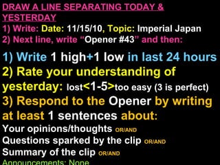 DRAW A LINE SEPARATING TODAY &
YESTERDAY
1) Write: Date: 11/15/10, Topic: Imperial Japan
2) Next line, write “Opener #43” and then:
1) Write 1 high+1 low in last 24 hours
2) Rate your understanding of
yesterday: lost<1-5>too easy (3 is perfect)
3) Respond to the Opener by writing
at least 1 sentences about:
Your opinions/thoughts OR/AND
Questions sparked by the clip OR/AND
Summary of the clip OR/AND
 