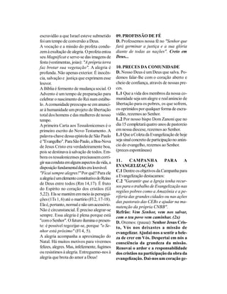 escravidão a que Israel esteve submetido        09. PROFISSÃO DE FÉ
foi um tempo de conversão a Deus.               D. Professemos nossa fé no "Senhor que
A vocação e a missão do profeta condu-          fará germinar a justiça e a sua glória
zem à exultação de alegria. O profeta entoa     diante de todas as nações". Creio em
seu Magnificat e serve-se das imagens de        Deus...
festa (vestimentas, joias): "A própria terra
faz brotar sua vegetação". A alegria é          10. PRECES DA COMUNIDADE
profunda. Não apenas exterior. É inocên-        D. Nosso Deus é um Deus que salva. Po-
cia, salvação e justiça que exprimem esse       demos falar-lhe com o coração aberto e
louvor.                                         cheio de confiança, através de nossas pre-
A Bíblia é fermento de mudança social. O        ces.
Advento é um tempo de preparação para           L.1 Que a vida dos membros da nossa co-
celebrar o nascimento do Rei num estábu-        munidade seja um alegre e real anúncio de
lo. A comunidade preocupa-se em anunci-         libertação para os pobres, os que sofrem,
ar à humanidade um projeto de libertação        os oprimidos por qualquer forma de escra-
total dos homens e das mulheres de nosso        vidão, rezemos ao Senhor.
tempo.                                          L.2 Por nosso bispo Dom Zanoni que no
A primeira Carta aos Tessalonicenses é o        dia 15 completará quatro anos de pastoreio
primeiro escrito do Novo Testamento. A          em nossa diocese, rezemos ao Senhor.
palavra-chave dessa epístola de São Paulo       L.1 Que a Coleta da Evangelização de hoje
é "Evangelho". Para São Paulo, a Boa-Nova       seja sinal concreto de participação no anún-
de Jesus Cristo era verdadeiramente boa,        cio do evangelho, rezemos ao Senhor.
pois se destinava à salvação de todos. Em-      (preces espontâneas)
bora os tessalonicenses precisassem corri-
gir sua conduta em alguns aspectos da vida, a   11.     CAMPANHA            PARA      A
disposição fundamental deles era louvável.      EVANGELIZAÇÃO
                                                C.1 Dentre os objetivos da Campanha para
"Ficai sempre alegres!" Por quê? Para ele
                                                a Evangelização destacamos:
a alegria é um elemento constitutivo do Reino
                                                C.2 "Garantir que a Igreja tenha recur-
de Deus entre todos (Rm 14,17). É fruto
                                                sos para o trabalho de Evangelização nas
do Espírito no coração dos cristãos (Gl
                                                regiões pobres como a Amazônia e a pe-
5,22). Ela se mantém em meio às persegui-
                                                riferia das grandes cidades ou nas ações
ções (1Ts 1, 6) até o martírio (Fl 2, 17-18).
                                                das pastorais das CEBs e ajudar na ma-
Ela é, portanto, normal e não um acessório.     nutenção da própria CNBB".
Não é circunstancial. É preciso alegrar-se      Refrão: Vem Senhor, vem nos salvar,
sempre. Essa alegria é plena porque está        com o teu povo vem caminhar. (2x)
"com o Senhor". O futuro ilumina o presen-      D. Oremos: (pausa): Senhor Jesus Cris-
te: é possível regozijar-se, porque "o Se-      to, Vós nos deixastes a missão de
nhor está próximo" (Fl 4, 5).                   evangelizar. Ajudai-nos a sentir a bele-
A alegria acompanha a aproximação do            za de crer em Vós. Despertai em nós a
Natal. Há muitos motivos para vivermos          consciência da grandeza da missão.
felizes, alegres. Mas, infelizmente, fugimos    Renovai o ardor e a responsabilidade
ou resistimos à alegria. Entreguemo-nos à       dos cristãos na participação da obra da
alegria que brota do amor a Deus!               evangelização. Dai-nos um coração ge-
 