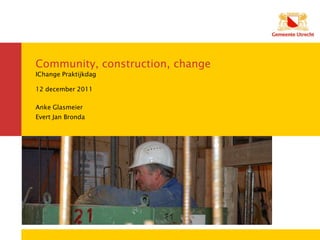 Community, construction, change
IChange Praktijkdag

12 december 2011

Anke Glasmeier
Evert Jan Bronda
 