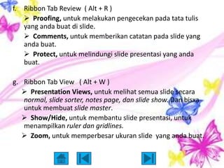 f.   Ribbon Tab Review ( Alt + R )
      Proofing, untuk melakukan pengecekan pada tata tulis
     yang anda buat di slide.
      Comments, untuk memberikan catatan pada slide yang
     anda buat.
      Protect, untuk melindungi slide presentasi yang anda
     buat.

g. Ribbon Tab View ( Alt + W )
    Presentation Views, untuk melihat semua slide secara
   normal, slide sorter, notes page, dan slide show. Dan bisxa
   untuk membuat slide master.
    Show/Hide, untuk membantu slide presentasi, untuk
   menampilkan ruler dan gridlines.
    Zoom, untuk memperbesar ukuran slide yang anda buat.
 
