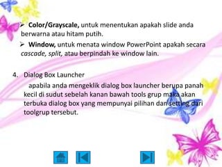  Color/Grayscale, untuk menentukan apakah slide anda
  berwarna atau hitam putih.
   Window, untuk menata window PowerPoint apakah secara
  cascade, split, atau berpindah ke window lain.

4. Dialog Box Launcher
     apabila anda mengeklik dialog box launcher berupa panah
   kecil di sudut sebelah kanan bawah tools grup maka akan
   terbuka dialog box yang mempunyai pilihan dan setting dari
   toolgrup tersebut.
 