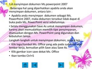 • 1.4 menyimpan dokumen Ms.powerpoint 2007
   Beberapa hal yang diperhatikan apabila anda akan
  menyimpan dokumen, antara lain :
  • Apabila anda menyimpan dokumen sebagai Ms.
  PowerPoint 2007, maka dokumen tersebut tidak dapat di
  buka pada Ms. PowerPoint versi sebelumnya.
  • Selalu menggunakan Save As untuk menyimpan dokumen,
  karena akan memudahkan memilih tipe penyimpanan,
  disesuaikan dengan Ms. PowerPoint yang digunakan dan
  kebutuhan lainya.
  Langkah-langkah untuk menyimpan dokumen, antara lain :
  • Klik logo/tombol Ms. Office yang ada pada sudut kiri atas
  lembar kerja, kemudian pilih Save atau Save As
  • Klik gambar icon save dekat Ms. Office
  • tkan tombo Ctrl+S
 