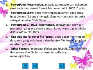 a. PowerPoint Presentation, anda dapat menyimpan dokumen
   yang anda buat sesuai format Ms.powerpoint 2007 (*.pptx)
b. PowerPoint Show, anda menyimpan dokumen yang anda
   buat dimana jika anda mengaktifkannya maka akan terbuka
   sebagai tampilan Slide Show
c. PowerPoint 97-2003 Presentation, menyimpan copy dari
   presentasi yang anda buat dengan format yang dapat dibuka
   di PowerPoint 97-2003
d. Find Add-Ins for other file format, anda dapat menyimpan
   dokumen yang anda buat dalam bentuk file format yang lain,
   misalkan pdf dan xps.
e. Other Formats, membuat dialog box Save As, untuk memilih
   dari semua tipe file format yang tersedia atau
   memungkinkan.
 