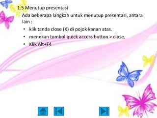 1.5 Menutup presentasi
  Ada beberapa langkah untuk menutup presentasi, antara
  lain :
   • klik tanda close (X) di pojok kanan atas.
   • menekan tombol quick access button > close.
   • Klik Alt+F4
 