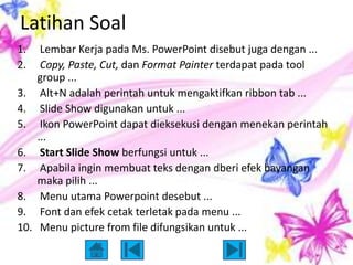 Latihan Soal
1.     Lembar Kerja pada Ms. PowerPoint disebut juga dengan ...
2.     Copy, Paste, Cut, dan Format Painter terdapat pada tool
      group ...
3.     Alt+N adalah perintah untuk mengaktifkan ribbon tab ...
4.     Slide Show digunakan untuk ...
5.     Ikon PowerPoint dapat dieksekusi dengan menekan perintah
      ...
6.     Start Slide Show berfungsi untuk ...
7.     Apabila ingin membuat teks dengan dberi efek bayangan
      maka pilih ...
8.     Menu utama Powerpoint desebut ...
9.     Font dan efek cetak terletak pada menu ...
10.    Menu picture from file difungsikan untuk ...
 