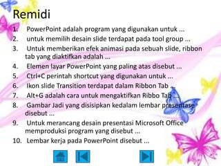 Remidi
1.     PowerPoint adalah program yang digunakan untuk ...
2.     untuk memilih desain slide terdapat pada tool group ...
3.     Untuk memberikan efek animasi pada sebuah slide, ribbon
      tab yang diaktifkan adalah ...
4.     Elemen layar PowerPoint yang paling atas disebut ...
5.     Ctrl+C perintah shortcut yang digunakan untuk ...
6.     Ikon slide Transition terdapat dalam Ribbon Tab ...
7.     Alt+G adalah cara untuk mengaktifkan Ribbo Tab ...
8.     Gambar Jadi yang disisipkan kedalam lembar presentase
      disebut ...
9.     Untuk merancang desain presentasi Microsoft Office
      memproduksi program yang disebut ...
10.    Lembar kerja pada PowerPoint disebut ...
 
