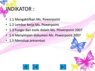INDIKATOR :
•   1.1 Mengaktifkan Ms. Powerpoint
•   1.2 Lembar kerja Ms. Powerpoint
•   1.3 Fungsi dari tools dalam Ms. Powerpoint 2007
•   1.4 Menyimpan dokumen Ms. Powerpoint 2007
•   1.5 Menutup presentasi
 