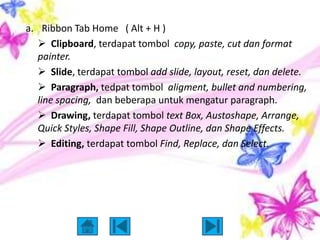 a. Ribbon Tab Home ( Alt + H )
    Clipboard, terdapat tombol copy, paste, cut dan format
   painter.
    Slide, terdapat tombol add slide, layout, reset, dan delete.
    Paragraph, tedpat tombol aligment, bullet and numbering,
   line spacing, dan beberapa untuk mengatur paragraph.
    Drawing, terdapat tombol text Box, Austoshape, Arrange,
   Quick Styles, Shape Fill, Shape Outline, dan Shape Effects.
    Editing, terdapat tombol Find, Replace, dan Select.
 