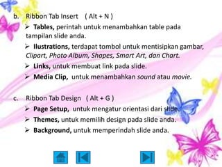 b. Ribbon Tab Insert ( Alt + N )
    Tables, perintah untuk menambahkan table pada
   tampilan slide anda.
    Ilustrations, terdapat tombol untuk mentisipkan gambar,
   Clipart, Photo Album, Shapes, Smart Art, dan Chart.
    Links, untuk membuat link pada slide.
    Media Clip, untuk menambahkan sound atau movie.

c.   Ribbon Tab Design ( Alt + G )
      Page Setup, untuk mengatur orientasi dari slide.
      Themes, untuk memilih design pada slide anda.
      Background, untuk memperindah slide anda.
 