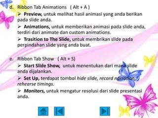 d. Ribbon Tab Animations ( Alt + A )
    Preview, untuk melihat hasil animasi yang anda berikan
   pada slide anda.
    Animations, untuk memberikan animasi pada slide anda,
   terdiri dari animate dan custom animations.
    Trasition to The Slide, untuk membrikan slide pada
   perpindahan slide yang anda buat.

e. Ribbon Tab Show ( Alt + S)
    Start Slide Show, untuk menentukan dari mana slide
   anda dijalankan.
    Set Up, terdapat tombol hide slide, record narration,
   rehearse timings.
    Monitors, untuk mengatur resolusi dari slide presentasi
   anda.
 