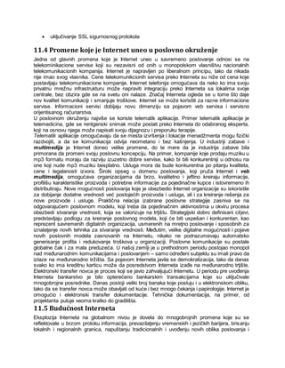  uključivanje SSL sigurnosnog protokola
11.4 Promene koje je Internet uneo u poslovno okruženje
Jedna od glavnih promena koje je Internet uneo u savremeno poslovanje odnosi se na
telekominikacione servise koji su nezavisni od onih u monopolskom vlasništvu nacionalnih
telekomunikacionih kompanija. Internet je napravljen po liberalnom principu, tako da nikada
nije imao svog vlasnika. Cene telekomunikcionih servisa preko Interneta su niže od cena koje
postavljaju telekomunikacione kompanije. Internet telefonija omogućava da neko ko ima svoju
privatnu mrežnu infrastrukturu može napraviti integraciju preko Interneta sa lokalima svoje
centrale, bez obzira gde se na svetu oni nalaze. Značaj Interneta ogleda se u tome što daje
nov kvalitet komunikaciji i smanjuje troškove. Internet se može koristiti za razne informacione
servise. Informacioni servisi dobijaju novu dimenziju sa pojavom veb servisa i servisno
orijentisanog računarstva.
U poslovnom okruženju najviše se koriste telematik aplikacije. Primer telematik aplikacije je
telemedicina, gde se rentgenski snimak može poslati preko Interneta do odabranog eksperta,
koji na osnovu njega može napisati svoju dijagnozu i preporuku terapije.
Telematik aplikacije omogućavaju da se mesta izvršenja i lokacije menadžmenta mogu fizički
razdvojiti, a da se komunikacija odvija neometano i bez kašnjenja. U industriji zabave i
multimedija je Internet doneo velike promene, do te mere da je industrija zabave bila
primorana da promeni svoju poslovnu koncepciju. Na primer, kompanije koje prodaju muziku u
mp3 formatu moraju da razviju izuzetno dobre servise, kako bi bili konkurentniji u odnosu na
one koji nude mp3 muziku besplatno. Usluga mora da bude konkurentna po pitanju kvaliteta,
cene i legalanosti izvora. Široki opseg u domenu poslovanja, koji pruža Internet i veb
multimedija, omogućava organizacijama da brzo, kvalitetno i jeftino kreiraju informacije,
profilišu karakteristike proizvoda i potrebne informacije za pojedinačne kupce i istovremeno ih
distributiraju. Nove mogućnosti poslovanja koje je obezbedio Internet organizacije su iskoristile
za dobijanje dodatne vrednosti već postojećih proizvoda i usluga, ali i za kreiranje rešenja za
nove proizvode i usluge. Praktična relacija izabrane poslovne strategije zasniva se na
odgovarajućem poslovnom modelu, koji treba da pojedinačnim aktivnostima u okviru procesa
obezbedi stvaranje vrednosti, koja se valorizuje na trţištu. Strategijski dobro definisani ciljevi,
predstavljaju podlogu za kreiranje poslovnog modela, koji će biti uspešan i konkurentan, kao
reprezent savremenih digitalnih organizacija, usmerenih na mreţno poslovanje i sposobnih za
iznalaţenje novih tehnika za stvaranje vrednosti. Мeđutim, velike digitalne mogućnosti i pojave
novih poslovnih modela zasnovanih na Internetu, nikako ne podrazumevaju automatsko
generisanje profita i redukovanje troškova u organizaciji. Poslovne komunikacije su postale
globalne čak i za mala preduzeća. U našoj zemlji je u prethodnom periodu postojao monopol
nad međunarodnim komunikacijama i poslovanjem – samo određeni subjektu su imali pravo da
izlaze na međunarodno tržišta. Sa pojavom Interneta javila se demokratizacija, tako da danas
svako ko ima kreditnu karticu može da posredstvom Interneta izađe na međunarodno trţište.
Elektronski transfer novca je proces koji se javio zahvaljujući Internetu. U periodu pre uvođenja
Interneta bankarstvo je bilo opterećeno bankarskim transakcijama koje su uključivale
mnogobrojne posrednike. Danas postoji veliki broj banaka koje posluju i u elektronskom obliku,
tako da se transfer novca može obavljati od kuće i bez mnogo čekanja i papirologije. Internet je
omogućio i elektronski transfer dokumentacije. Tehnička dokumentacija, na primer, od
projektanta putuje veoma kratko do gradilišta.
11.5 Budućnost Interneta
Eksplozija Interneta na globalnom nivou je dovela do mnogobrojnih promena koje su se
reflektovale u brzom protoku informacija, prevazilaţenju vremenskih i jezičkih barijera, brisanju
lokalnih i regionalnih granica, napuštanju tradicionalnih i uvođenju novih oblika poslovanja i
 