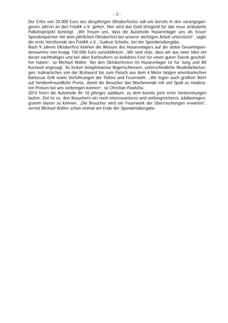 -2-
Der Erlös von 20.000 Euro des diesjährigen Oktoberfestes soll wie bereits in den vorangegan-
genen Jahren an den FUoKK e.V. gehen. Hier wird das Geld dringend für das neue ambulante
Palliativprojekt benötigt. „Wir freuen uns, dass die Automeile Husarenlager uns als treuer
Spendenpartner mit dem jährlichen Oktoberfest bei unserer wichtigen Arbeit unterstützt“, sagte
die erste Vorsitzende des FUoKK e.V., Gudrun Schütte, bei der Spendenübergabe.
Nach 9 Jahren Oktoberfest können die Akteure des Husarenlagers auf die stolze Gesamtspen-
densumme von knapp 150.000 Euro zurückblicken. „Wir sind stolz, dass wir aus einer Idee ein
derart nachhaltiges und bei allen Karlsruhern so beliebtes Fest für einen guten Zweck geschaf-
fen haben“, so Michael Walter. Bei den Oktoberfesten im Husarenlager ist für Jung und Alt
Kurzweil angesagt. So locken beispielsweise Bogenschiessen, unterschiedliche Musikdarbietun-
gen, kulinarisches von der Bratwurst bis zum Fleisch aus dem 4 Meter langen amerikanischen
Barbecue Grill sowie Vorführungen der Polizei und Feuerwehr. „Wir legen auch größten Wert
auf familienfreundliche Preise, damit die Besucher das Wochenende mit viel Spaß zu modera-
ten Preisen bei uns verbringen können“, so Christian Pawletta.
2012 feiert die Automeile ihr 10 jähriges Jubiläum, zu dem bereits jetzt erste Vorbereitungen
laufen. Ziel ist es, den Besuchern ein noch interessanteres und umfangreicheres Jubiläumspro-
gramm bieten zu können. „Die Besucher wird ein Feuerwerk der Überraschungen erwarten“,
verriet Michael Walter schon einmal am Ende der Spendenübergabe.
 