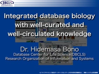 Integrated database biology
    with well-curated and
 well-circulated knowledge

        Dr. Hidemasa Bono
    Database Center for Life Science(DBCLS)
Research Organization of Information and Systems


                  © ライフサイエンス統合データベースセンター/大学共同利用機関法人 情報･システム研究機構
 