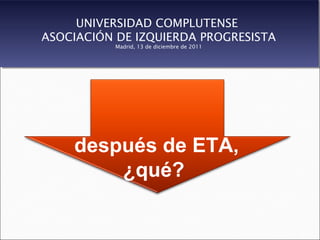 UNIVERSIDAD COMPLUTENSE
ASOCIACIÓN DE IZQUIERDA PROGRESISTA
           Madrid, 13 de diciembre de 2011




    después de ETA,
        ¿qué?
 