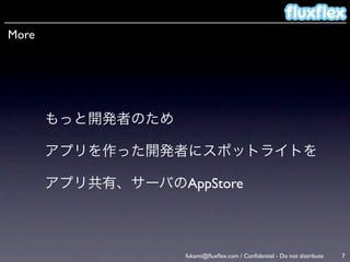 More




       もっと開発者のため

       アプリを作った開発者にスポットライトを

       アプリ共有、サーバのAppStore



                   fukami@ﬂuxﬂex.com / Conﬁdential - Do not distribute   7
 
