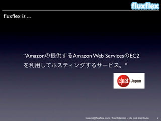 ﬂuxﬂex is ...




         “Amazonの提供するAmazon Web ServicesのEC2
         を利用してホスティングするサービス。”




                           fukami@ﬂuxﬂex.com / Conﬁdential - Do not distribute   2
 
