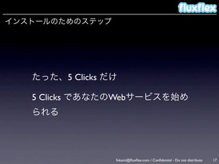 インストールのためのステップ




   たった、5 Clicks だけ

   5 Clicks であなたのWebサービスを始め
   られる




                 fukami@ﬂuxﬂex.com / Conﬁdential - Do not distribute   17
 