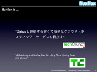 ﬂuxﬂex is ...




          “Githubと連動する安くて簡単なクラウド・ホ
          スティング・サービスを目指す”




          “Github-Integrated ﬂuxﬂex Aims At Making Cloud Hosting Easier
          And Cheaper”




                                              fukami@ﬂuxﬂex.com / Conﬁdential - Do not distribute   4
 