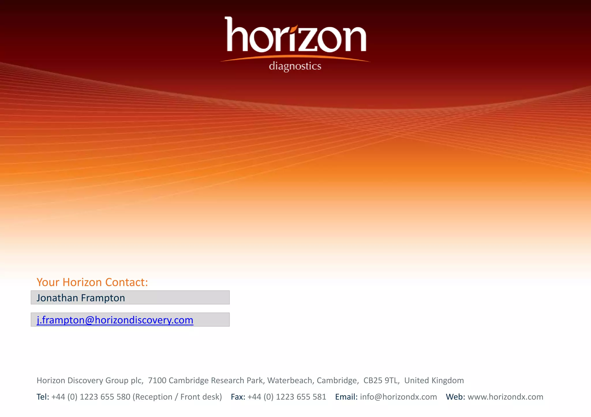 Your Horizon Contact: 
Jonathan Frampton 
j.frampton@horizondiscovery.com 
Horizon Discovery Group plc, 7100 Cambridge Research Park, Waterbeach, Cambridge, CB25 9TL, United Kingdom 
Tel: +44 (0) 1223 655 580 (Reception / Front desk) Fax: +44 (0) 1223 655 581 Email: info@horizondx.com Web: www.horizondx.com 
