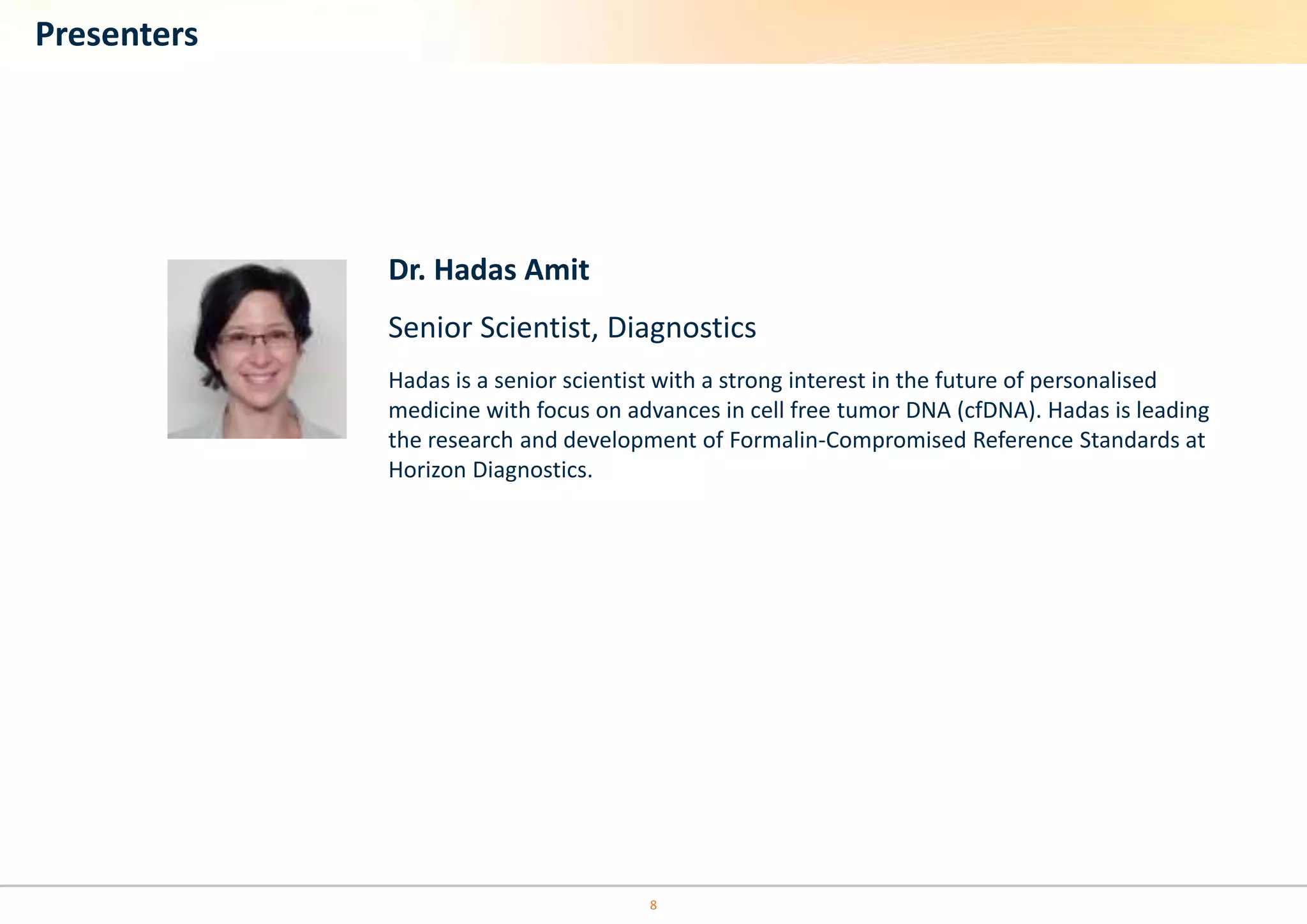 Dr. Hadas Amit 
Senior Scientist, Diagnostics 
Hadas is a senior scientist with a strong interest in the future of personalised 
medicine with focus on advances in cell free tumor DNA (cfDNA). Hadas is leading 
the research and development of Formalin-Compromised Reference Standards at 
Horizon Diagnostics. 
8 
Presenters 
 