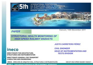 Cancún, 14th December 2011
         PAPER
         STRUCTURAL HEALTH MONITOORING OF
           HIGH SPEED RAILWAY VIADU
                                  UCTS

                                                                     JUSTO CARRETERO PÉREZ

                                                                     CIVIL ENGINEER
                                                                     HEAD OF INSTRUMENTATION AND
    DIRECTORATE FOR ARCHITECTURE,                                       TESTS DIVISION
    STRUCTURES AND INSTRUMENTATION
    DIRECTORATE GENERAL FOR TRANSPORT
1   CONSULTING AND ENGINEERING
    INECO. DIRECCIÓN DE ARQUITECTURA, ESTRUCTURAS E INSTRUMENTACIÓN               SHM OF HIGH SPEED RAILWAY VIADUCT
    SHMII-5. International Conference on SHM of Intelligent Infrastucture
                                                          t
 