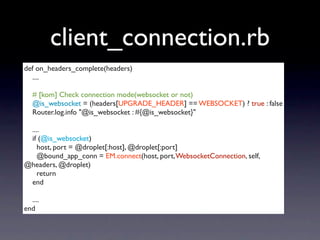 client_connection.rb
def on_headers_complete(headers)
  ....

   # [kom] Check connection mode(websocket or not)
   @is_websocket = (headers[UPGRADE_HEADER] == WEBSOCKET) ? true : false
   Router.log.info "@is_websocket : #{@is_websocket}"

 ....
 if (@is_websocket)
    host, port = @droplet[:host], @droplet[:port]
    @bound_app_conn = EM.connect(host, port, WebsocketConnection, self,
@headers, @droplet)
    return
 end

  ....
end
 