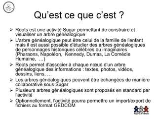 Qu’est ce que c’est ?
 Roots est une activité Sugar permettant de construire et
  visualiser un arbre généalogique
 L'arbre généalogique peut être celui de la famille de l'enfant
  mais il est aussi possible d'étudier des arbres généalogiques
  de personnages historiques célèbres ou imaginaires
  (Pharaons, Napoléon, Kennedy, Dumas, La Comédie
  Humaine, …)
 Roots permet d'associer à chaque nœud d'un arbre
  généalogique des informations : textes, photos, vidéos,
  dessins, liens, …
 Les arbres généalogiques peuvent être échangées de manière
  collaborative sous Sugar
 Plusieurs arbres généalogiques sont proposés en standard par
  l'activité
 Optionnellement, l'activité pourra permettre un import/export de
  fichiers au format GEDCOM
 
