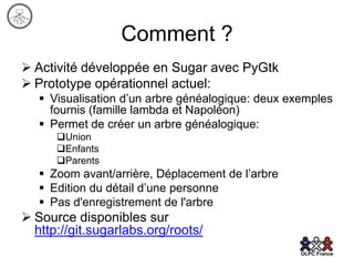 Comment ?
 Activité développée en Sugar avec PyGtk
 Prototype opérationnel actuel:
    Visualisation d’un arbre généalogique: deux exemples
     fournis (famille lambda et Napoléon)
    Permet de créer un arbre généalogique:
      Union
      Enfants
      Parents
    Zoom avant/arrière, Déplacement de l’arbre
    Edition du détail d’une personne
    Pas d'enregistrement de l'arbre
 Source disponibles sur
  http://git.sugarlabs.org/roots/
 