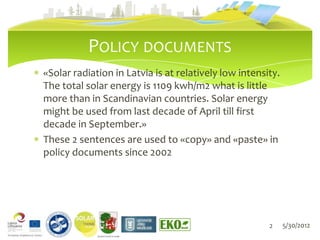 POLICY DOCUMENTS
«Solar radiation in Latvia is at relatively low intensity.
The total solar energy is 1109 kwh/m2 what is little
more than in Scandinavian countries. Solar energy
might be used from last decade of April till first
decade in September.»
These 2 sentences are used to «copy» and «paste» in
policy documents since 2002




                                                       2     5/30/2012
             LIEPĀJAS PILSĒTAS DOME
 