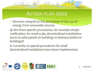 ACTION PLAN 2020
  Directive 2009/28 on the promotion of the use of
  energy from renewable sources
Q: Are there specific procedures, for example simple
notification, for small-scale, decentralized installations
(such as solar panels on buildings or biomass boilers in
buildings)?
A: Currently no special procedures for small
decentralized installations have been implemented.




                                                        5    5/30/2012
               LIEPĀJAS PILSĒTAS DOME
 