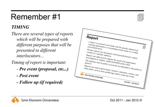 Remember #1  TIMING There are several types of reports which will be prepared with different purposes that will be presented to different interlocutors... Timing of report is important: -  Pre event (proposal, etc...) - Post event - Follow up (if required) 